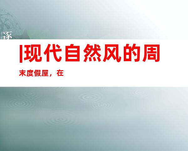 |现代自然风的周末度假屋，在实用的基础上，打造一个轻松闲适的家