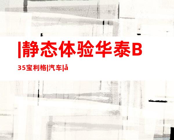 |静态体验华泰B35宝利格|汽车|原创|汽车报价|汽车评测|汽车试驾|买车网