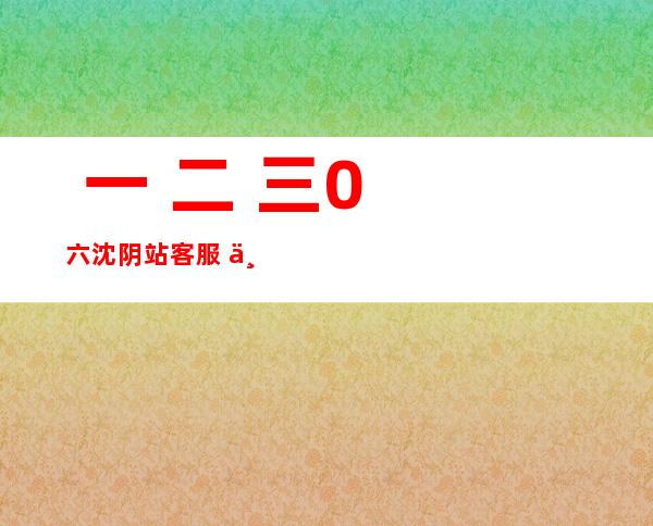  一 二 三0 六沈阴站客服  一 二 三0 六野生客服？