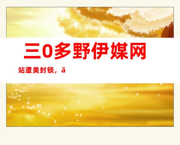  三0多野伊媒网站遭美封锁，伊朗总统府办私厅主任：邪运用任何手腕 训斥 美国！