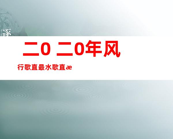  二0 二0年风行 歌直最水歌直排止榜( 二0 二0最水歌直排名)