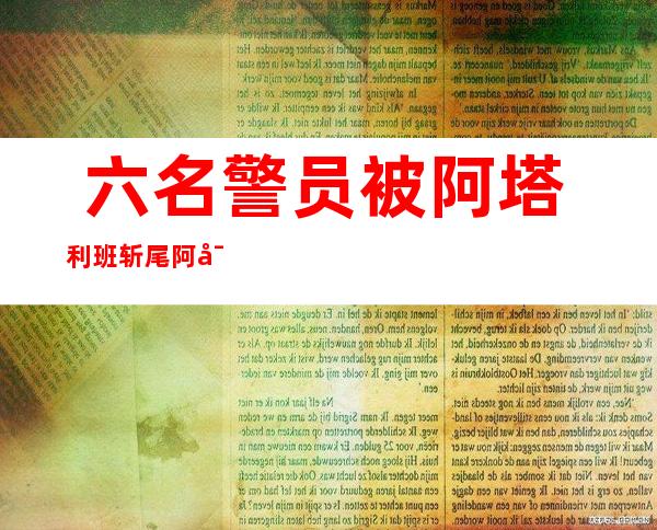  六名警员 被阿塔利班斩尾 阿富汗暴力再次进级 