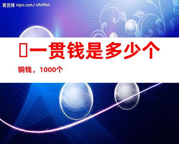 ​一贯钱是多少个铜钱，1000个铜钱(相当于人民币500元左右)