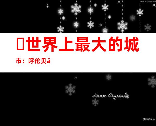 ​世界上最大的城市：呼伦贝尔市(总面积约25.3万平方公里)