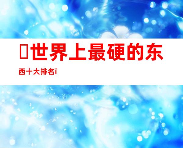 ​世界上最硬的东西十大排名，号称最硬物质的石墨烯只排第二