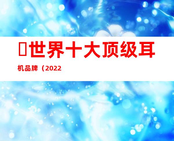 ​世界十大顶级耳机品牌（2022年十大旗舰级蓝牙耳机）