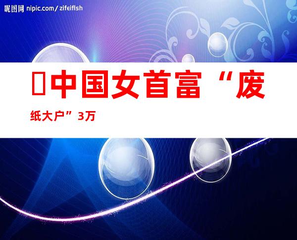 ​中国女首富“废纸大户”:3万元发家致富，建立中南纸业