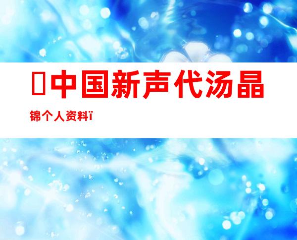 ​中国新声代汤晶锦个人资料，11岁女孩天籁之音唱哭无数人(附视频)