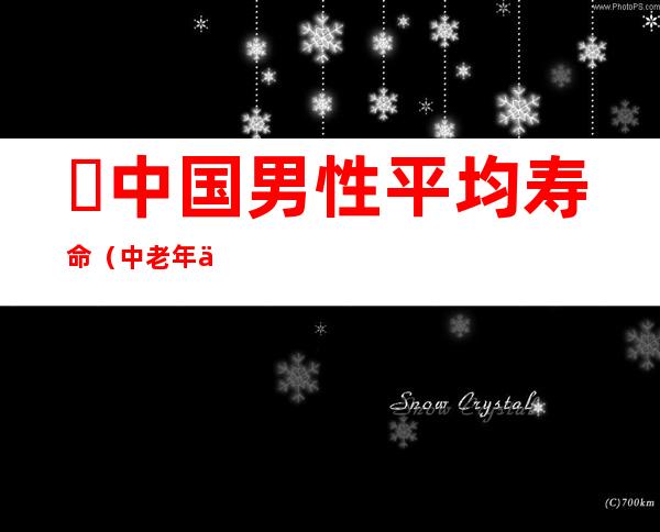 ​中国男性平均寿命（中老年人远离疾病的3个方法）