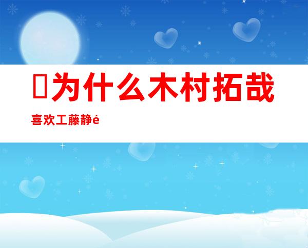 ​为什么木村拓哉喜欢工藤静香，木村是小迷弟(工藤毁容后两人亲密依旧)