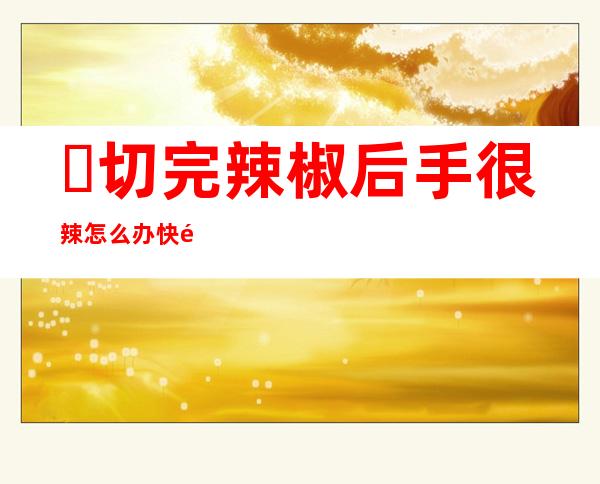 ​切完辣椒后手很辣怎么办快速缓解灼痛感，白醋就可以轻松解决