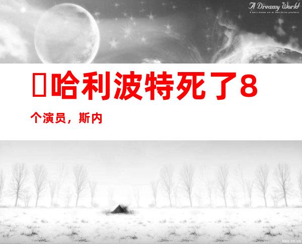 ​哈利波特死了8个演员，斯内普和邓布利多都已去世