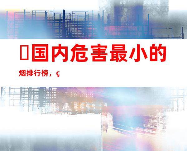 ​国内危害最小的烟排行榜，焦油量最低的5款香烟排行榜