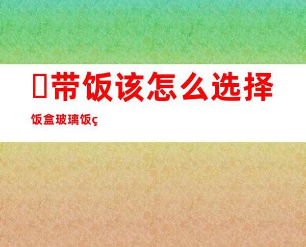 ​带饭该怎么选择饭盒 玻璃饭盒保险和安全方面都最好