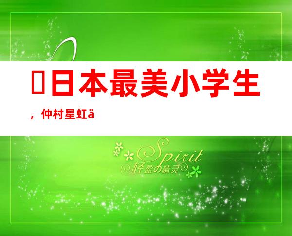 ​日本最美小学生，仲村星虹今年长大了变成这个样子