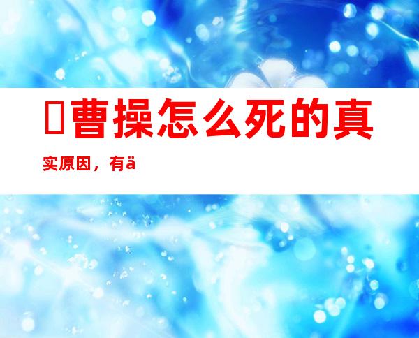 ​曹操怎么死的真实原因，有人说是暗杀(其实是死于头风病)