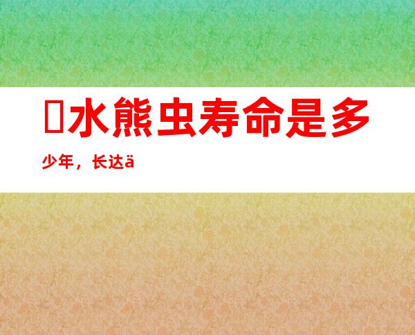 ​水熊虫寿命是多少年，长达两百年(可以生存在太空和辐射中)