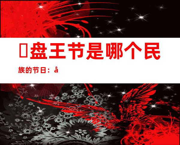 ​盘王节是哪个民族的节日：全国瑶族人最盛大的节日(祭祀盘王)