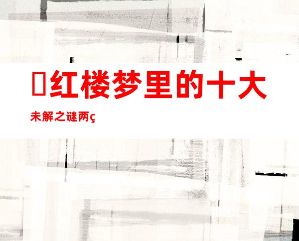 ​红楼梦里的十大未解之谜两百多年来始终无定论的原因,红楼梦最难解的六个疑点