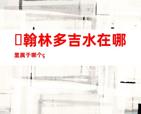 ​翰林多吉水在哪里属于哪个省：江西省(江西十大文化古县之一)