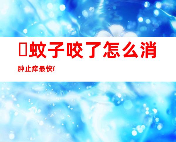 ​蚊子咬了怎么消肿止痒最快，四大方法立竿见影快速解决