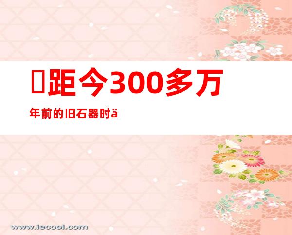 ​距今300多万年前的旧石器时代人类代表有哪些，元谋人最具代表