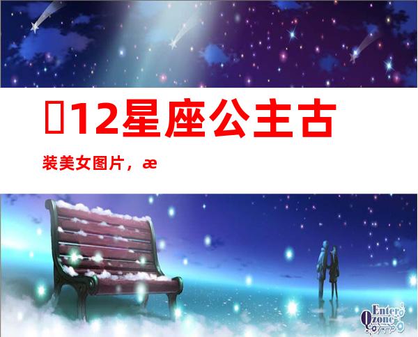 ​12星座 公主 古装美女图片，根据星座性格量身打造的古装很惊艳