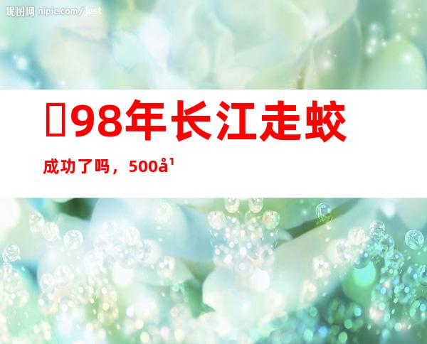 ​98年长江走蛟成功了吗，500年走蛟出现引发特大洪水(谣言)