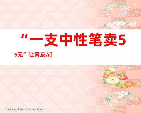 “一支中性笔卖55元”让网友吵翻 A股文具龙头晨光股份上半年营收84亿