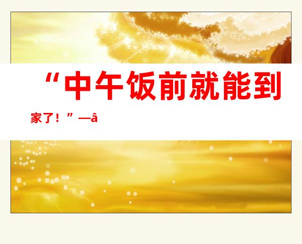 “中午饭前就能到家了！”——送滇中引水工程工人赴机场乘机返乡过年