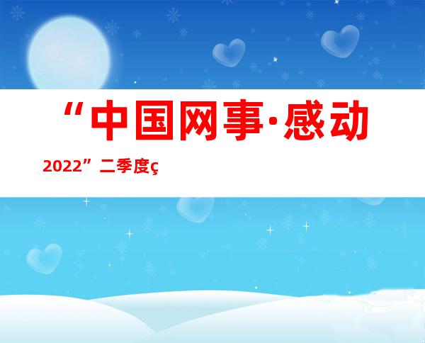 “中国网事·感动2022”二季度网络感动人物评选启动