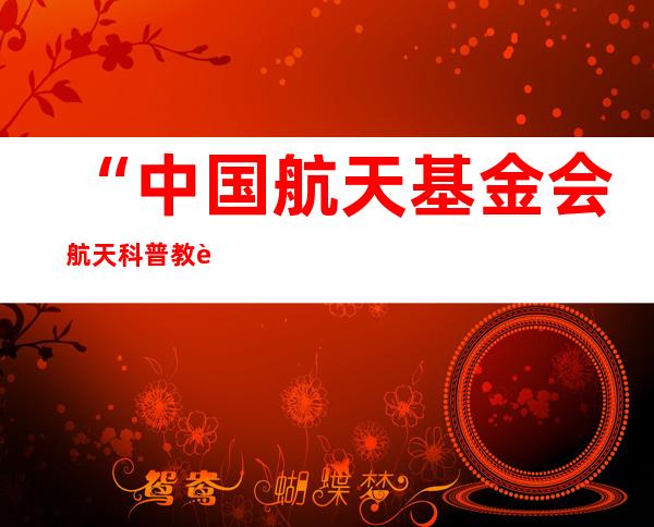 “中国航天基金会航天科普教育基地”落地珠海 将常态化展示空间站组合体