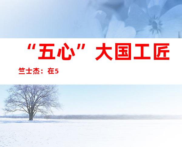 “五心”大国工匠竺士杰：在50米高空“穿针引线” 的桥吊司机