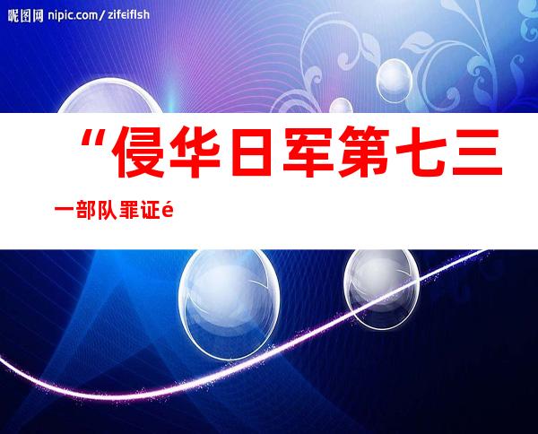 “侵华日军第七三一部队罪证陈列馆”改陈 新增罪证文物2862件