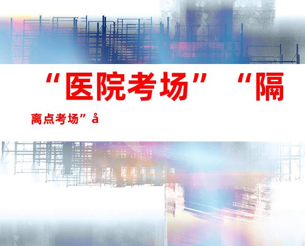 “医院考场”“隔离点考场”同时开考 2022年全国高考确保应考尽考