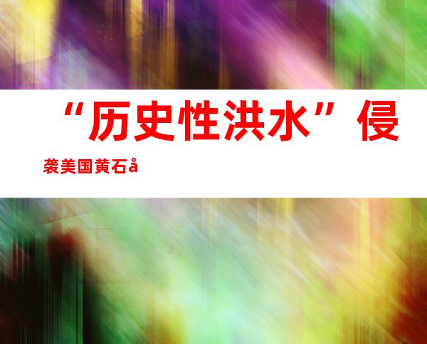 “历史性洪水”侵袭美国黄石公园 部分地区或长期关闭