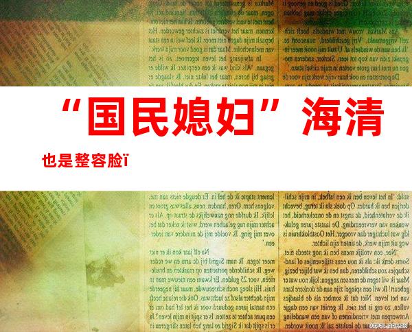 “国民媳妇”海清也是整容脸？被指整容真相曝光引围观