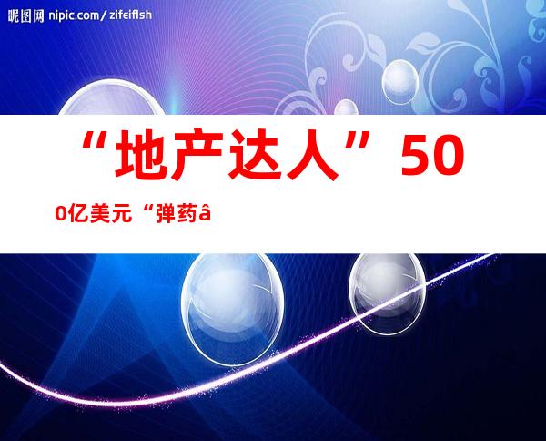 “地产达人”500亿美元“弹药”已就位，准备全球抄底地产