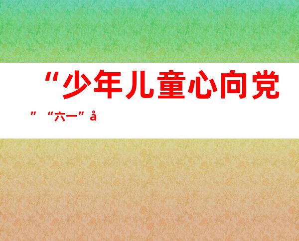 “少年儿童心向党” “六一”庆祝活动与为少年儿童办实事解难事相结合