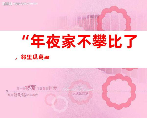 “年夜家不攀比了，邻里瓜葛更‘热呼’了”——安徽多地推动移风易俗察看