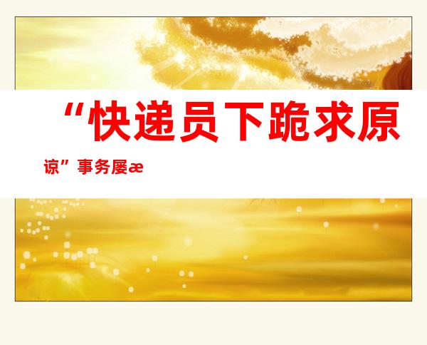 “快递员下跪求原谅”事务屡次反转 业内助士：应聚焦快递企业服务漏洞