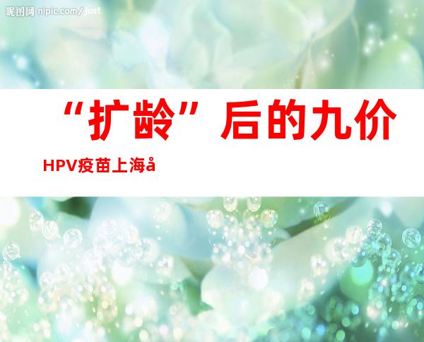 “扩龄”后的九价HPV疫苗上海开打 专家：对于中国女性具备首要意义