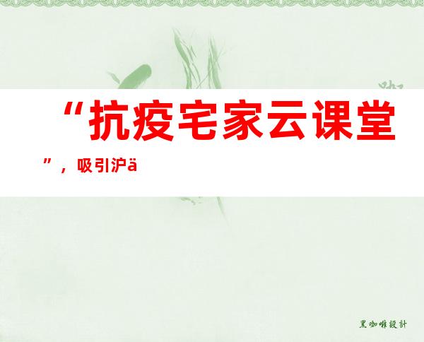 “抗疫 宅家云课堂”，吸引沪上老同志观看50万人次