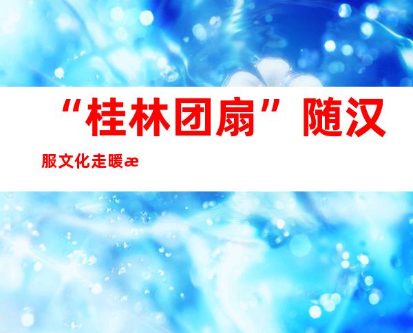 “桂林团扇”随汉服文化走暖 海外定单延续增长