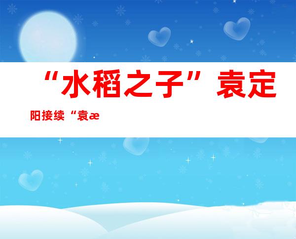 “水稻之子”袁定阳接续“袁梦”：攥紧中国种子 端稳中国饭碗