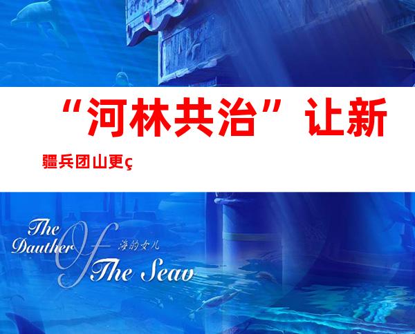 “河林共治”让新疆兵团山更绿水更清