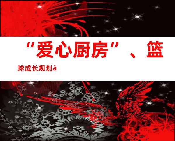 “爱心厨房”、篮球成长规划 “交际帮扶·墟落振兴”助中国边陲县青年康健发展