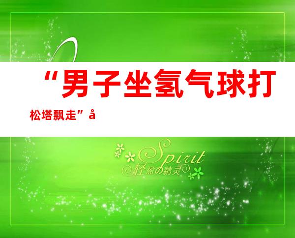 “男子坐氢气球打松塔飘走”后续：被困者已经降落至黑龙江通河县境内