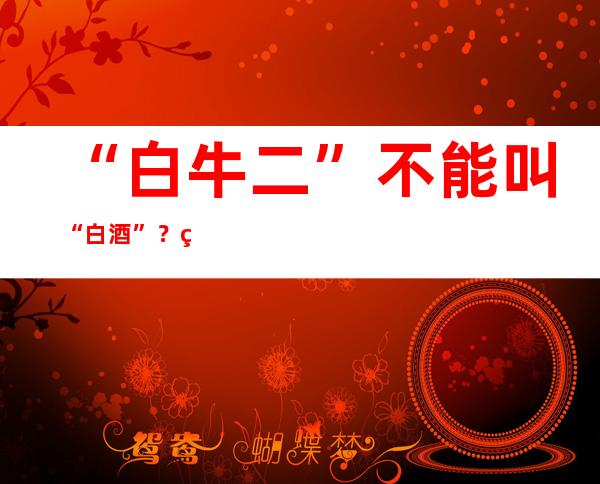 “白牛二”不能叫“白酒”？白酒“新国标”即将实施