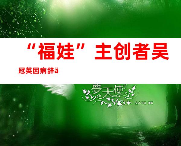 “福娃”主创者吴冠英因病辞世，享年67岁